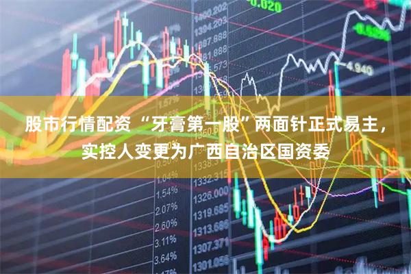 股市行情配资 “牙膏第一股”两面针正式易主，实控人变更为广西自治区国资委
