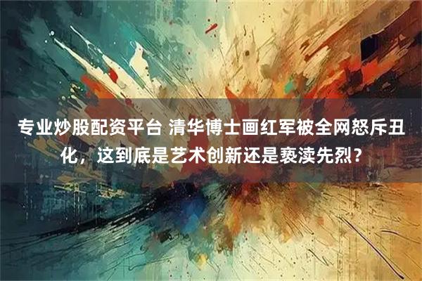 专业炒股配资平台 清华博士画红军被全网怒斥丑化，这到底是艺术创新还是亵渎先烈？