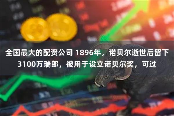 全国最大的配资公司 1896年，诺贝尔逝世后留下3100万瑞郎，被用于设立诺贝尔奖，可过