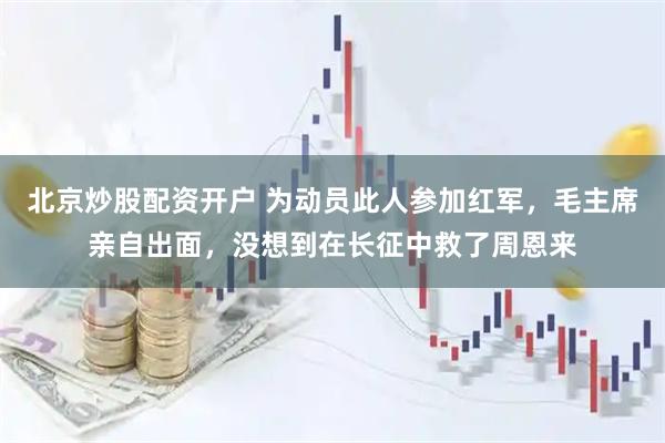 北京炒股配资开户 为动员此人参加红军，毛主席亲自出面，没想到在长征中救了周恩来